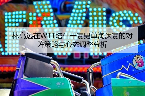 林高远在WTT塔什干赛男单淘汰赛的对阵策略与心态调整分析