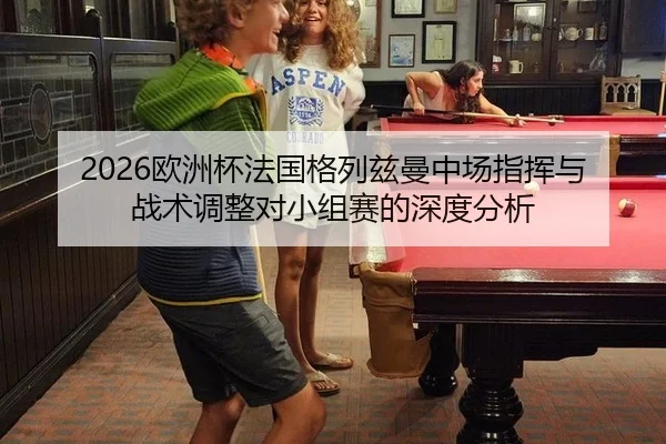 2026欧洲杯法国格列兹曼中场指挥与战术调整对小组赛的深度分析
